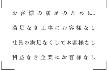 お客様の満足のために。
満足なき工事にお客様なし
社員の満足さくしてお客様なし
利益なき企業にお客様なし